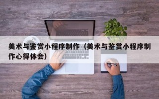 自贡美术与鉴赏小程序制作（美术与鉴赏小程序制作心得体会）