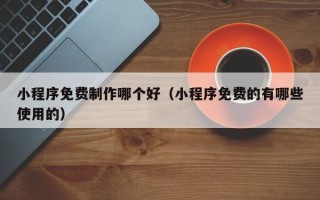 自贡小程序免费制作哪个好（小程序免费的有哪些使用的）