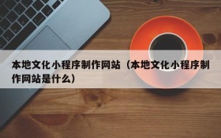 自贡本地文化小程序制作网站（本地文化小程序制作网站是什么）